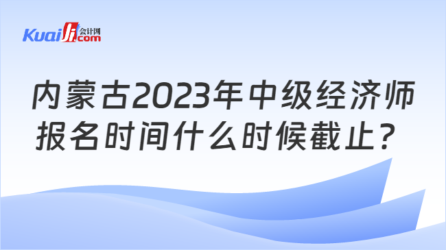 内蒙古2023年中级经济师报名时间什么时候截止？