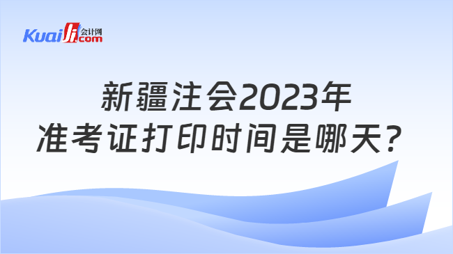 新疆注会2023年准考证打印时间是哪天？