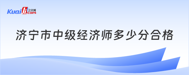 濟(jì)寧市中級經(jīng)濟(jì)師多少分合格