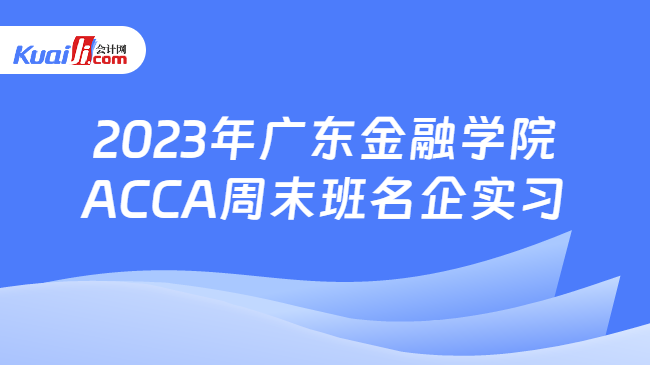 2023年广东金融学院ACCA周末班名企实习