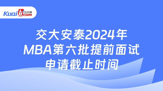 交大安泰2024年MBA第六批提前面试申请截止时间