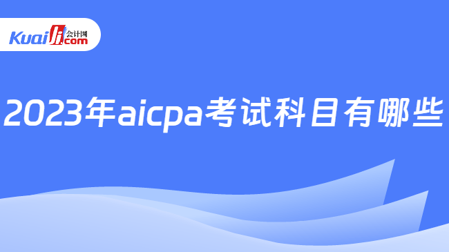 2023年aicpa考试科目有哪些？附2024年改革变化！-会计网