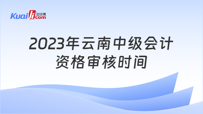 2023年云南中级会计\n资格审核时间