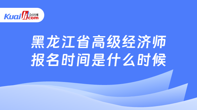 黑龙江省高级经济师报名时间是什么时候