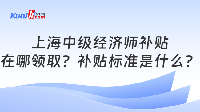 上海中级经济师补贴\n在哪领取？补贴标准是什么？