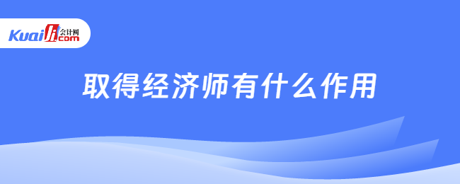 取得經(jīng)濟師有什么作用