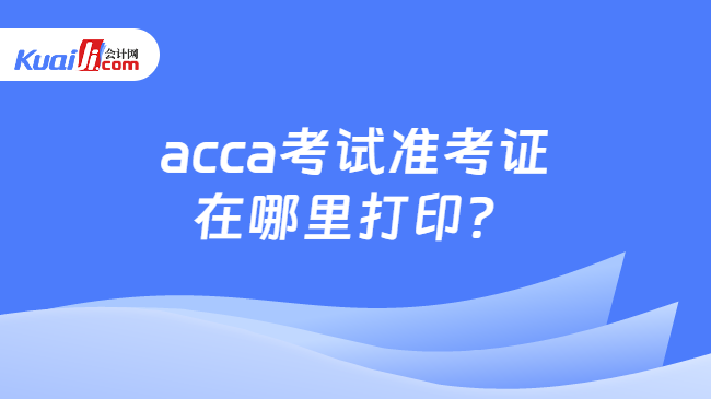 acca考试准考证在哪里打印？