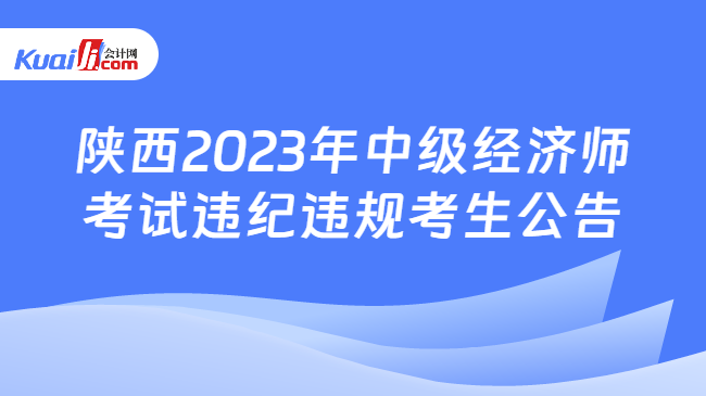 陕西2023年中级经济师\n考试违纪违规考生公告