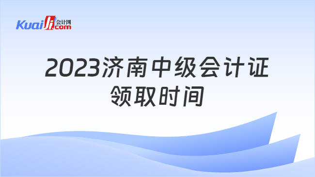 2023济南中级会计证\n领取时间