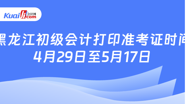 黑龙江初级会计打印准考证时间\n4月29日至5月17日