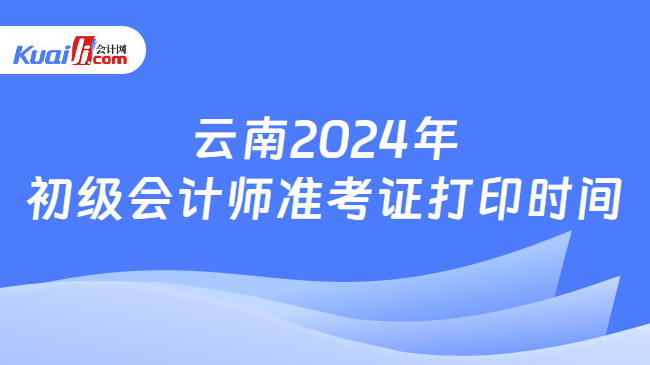 云南2024年\n初级会计师准考证打印时间