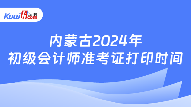 内蒙古2024年\n初级会计师准考证打印时间