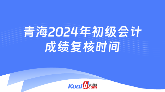 青海2024年初级会计\n成绩复核时间