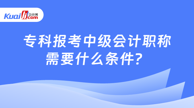 专科报考中级会计职称\n需要什么条件？