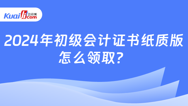 2024年初级会计证书纸质版\n怎么领取？