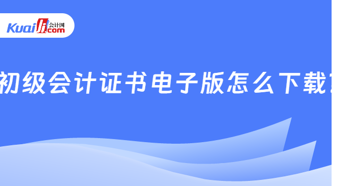    初级会计证书电子版怎么下载？