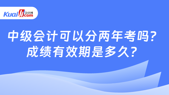 中级会计可以分两年考吗？\n成绩有效期是多久？