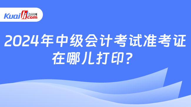 2024年中级会计考试准考证\n在哪儿打印？