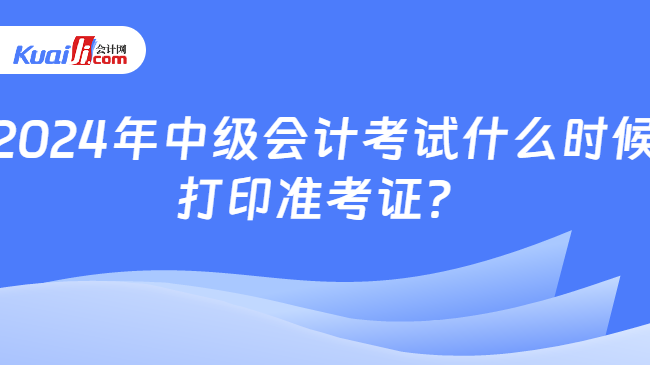 2024年中級(jí)會(huì)計(jì)考試什么時(shí)候\n打印準(zhǔn)考證？