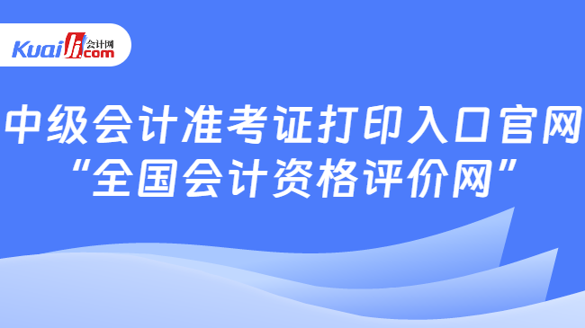 中級會計準(zhǔn)考證打印入口官網(wǎng)\n“全國會計資格評價網(wǎng)”