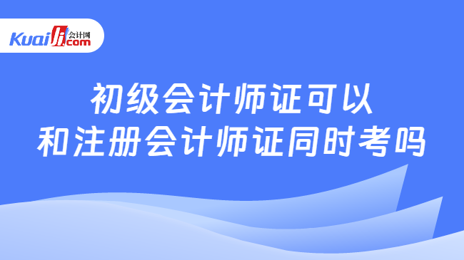 初级会计师证可以\n和注册会计师证同时考吗