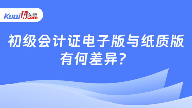 初级会计证电子版与纸质版\n有何差异？