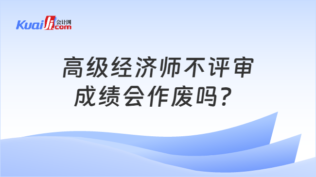 高级经济师不评审\n成绩会作废吗？