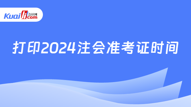 打印2024注会准考证时间