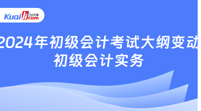 2024年初级会计考试大纲变动\n初级会计实务