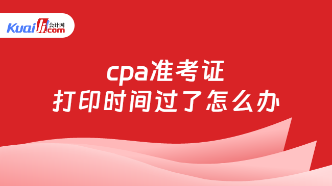 cpa准考证\n打印时间过了怎么办