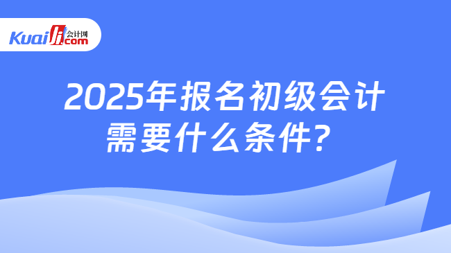 2025年报名初级会计\n需要什么条件？