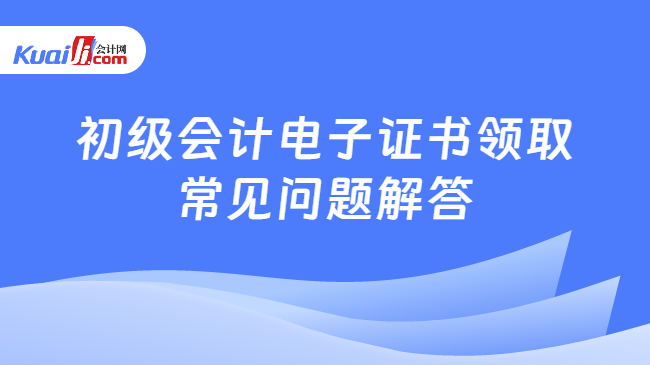 初級會計電子證書領(lǐng)取\n常見問題解答