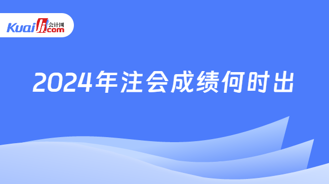 2024年注會(huì)成績(jī)何時(shí)出