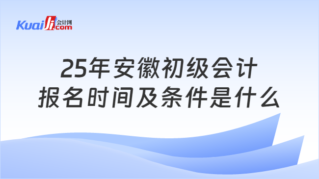 25年安徽初级会计\n报名时间及条件是什么