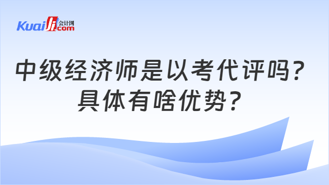 中级经济师是以考代评吗？\n具体有啥优势？