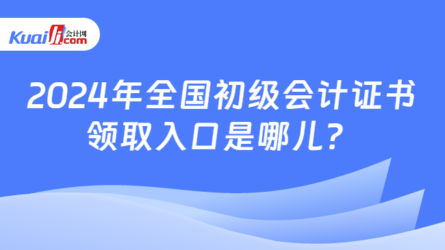 2024年全国初级会计证书\n领取入口是哪儿？