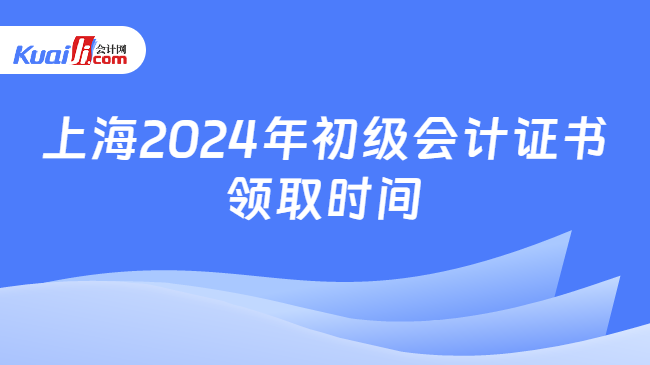 上海2024年初级会计证书\n领取时间