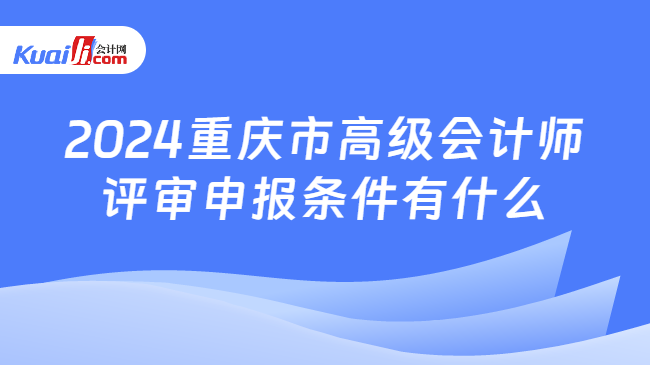 2024重庆市高级会计师\n评审申报条件有什么