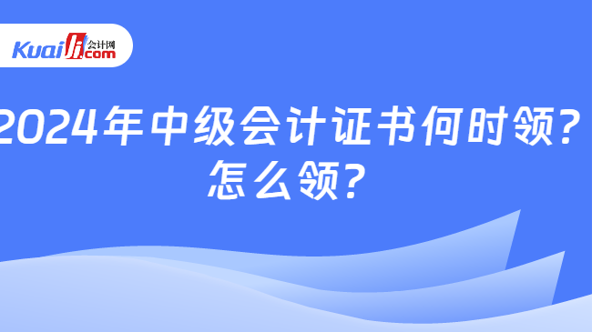 2024年中级会计证书何时领？\n怎么领？