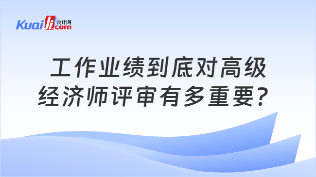 工作业绩到底对高级\n经济师评审有多重要？