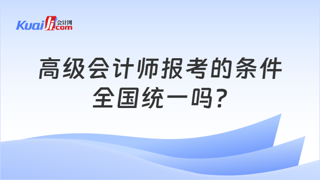 高级会计师报考的条件\n全国统一吗?