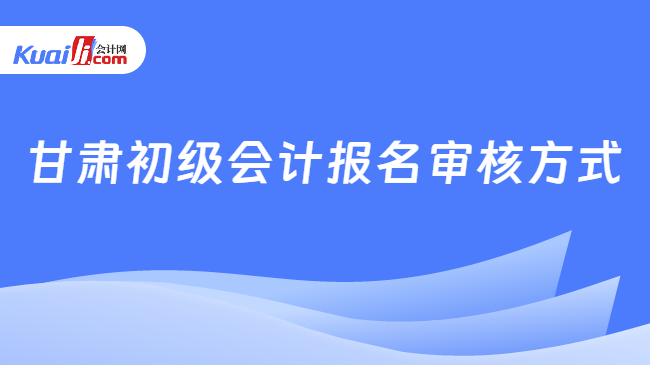 甘肃初级会计报名审核方式