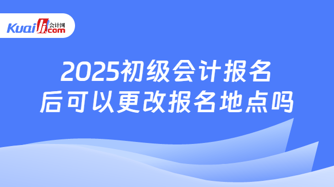 2025初级会计报名\n后可以更改报名地点吗