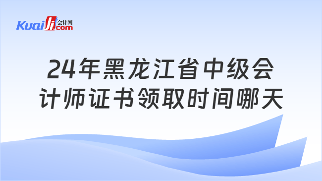 24年黑龙江省中级会\n计师证书领取时间哪天