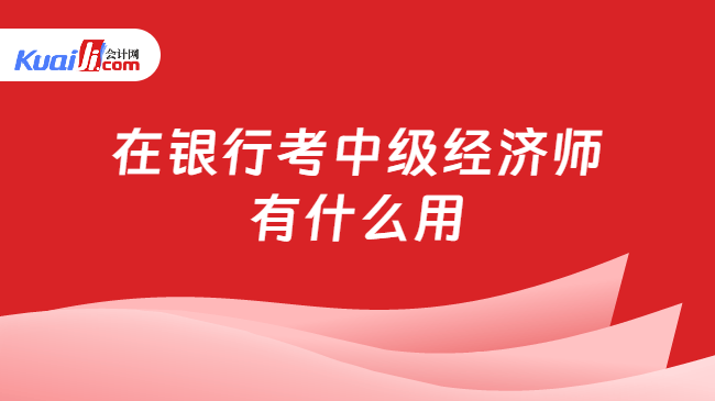 在银行考中级经济师\n有什么用