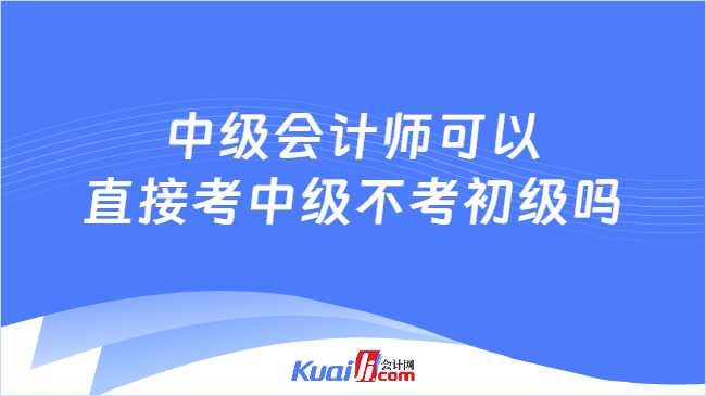 中级会计师可以\n直接考中级不考初级吗