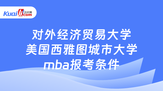 对外经济贸易大学美国西雅图城市大学mba报考条件 对外经济贸易大学美国西雅图城市大学mba报考条件