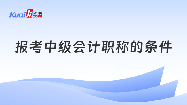 报考中级会计职称的条件 报考中级会计职称的条件