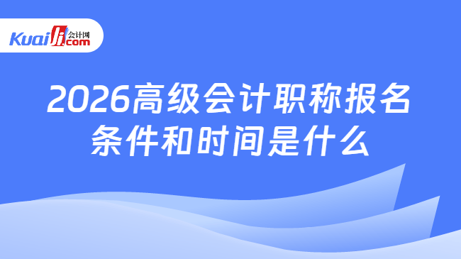 2026高级会计职称报名条件和时间是什么 2026高级会计职称报名条件和时间是什么