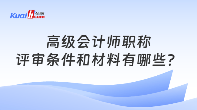 高级会计师职称评审条件和材料有哪些？
